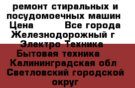 ремонт стиральных и посудомоечных машин › Цена ­ 500 - Все города, Железнодорожный г. Электро-Техника » Бытовая техника   . Калининградская обл.,Светловский городской округ 